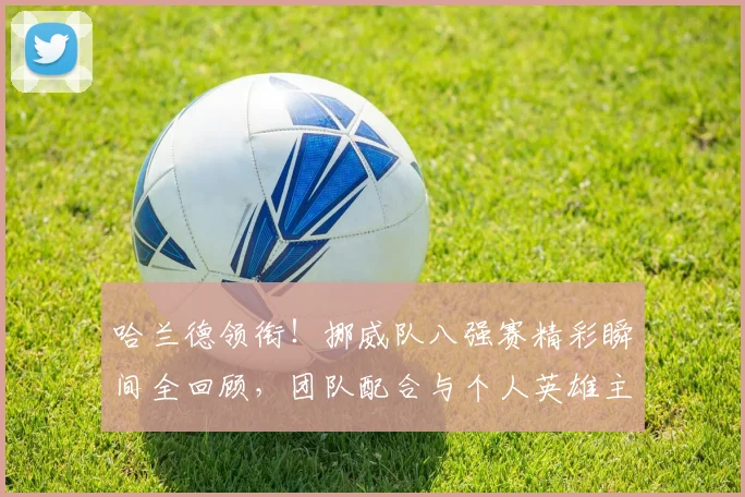哈兰德领衔！挪威队八强赛精彩瞬间全回顾，团队配合与个人英雄主义并存