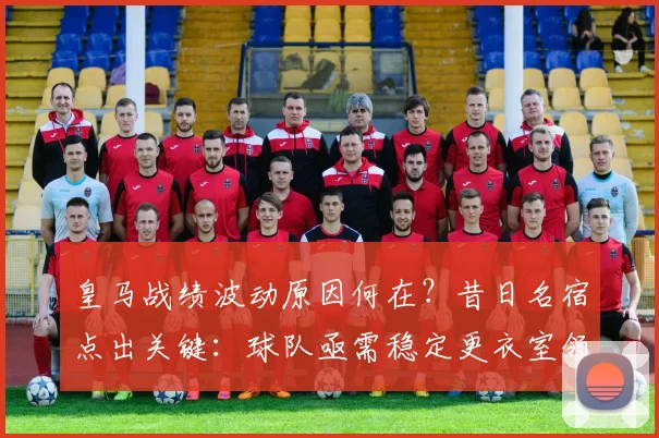 皇马战绩波动原因何在？昔日名宿点出关键：球队亟需稳定更衣室领袖
