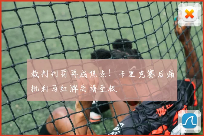 裁判判罚再成焦点！卡里克赛后痛批利马红牌离谱至极