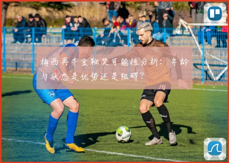 梅西再夺金靴奖可能性分析：年龄与状态是优势还是阻碍？