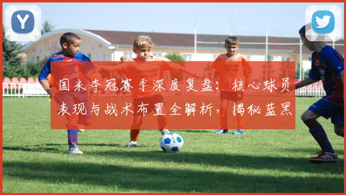 国米夺冠赛季深度复盘：核心球员表现与战术布置全解析，揭秘蓝黑军团成功之道