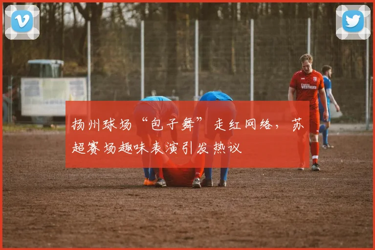 扬州球场“包子舞”走红网络，苏超赛场趣味表演引发热议