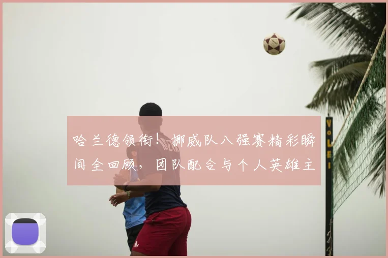 哈兰德领衔！挪威队八强赛精彩瞬间全回顾，团队配合与个人英雄主义并存